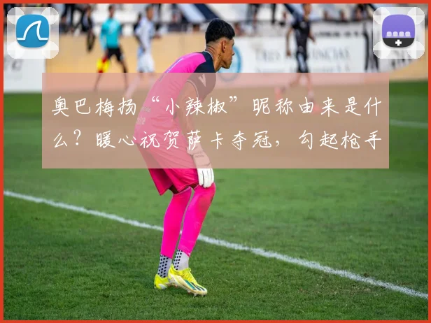 奥巴梅扬“小辣椒”昵称由来是什么?暖心祝贺萨卡夺冠,勾起枪手球迷无限回忆