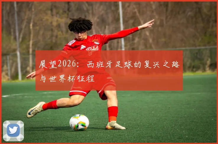 展望2026:西班牙足球的复兴之路与世界杯征程