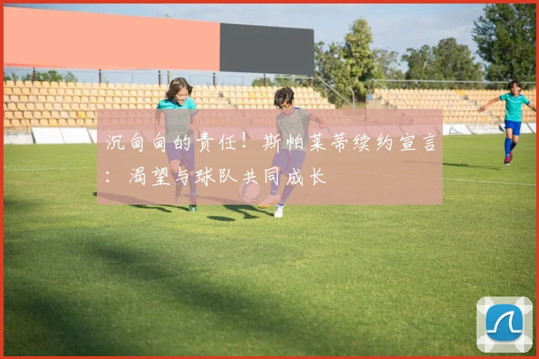 沉甸甸的责任！斯帕莱蒂续约宣言：渴望与球队共同成长
