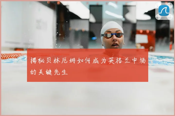 揭秘贝林厄姆如何成为英格兰中场的关键先生