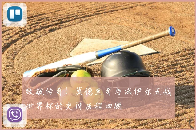 致敬传奇！莫德里奇与诺伊尔五战世界杯的史诗历程回顾