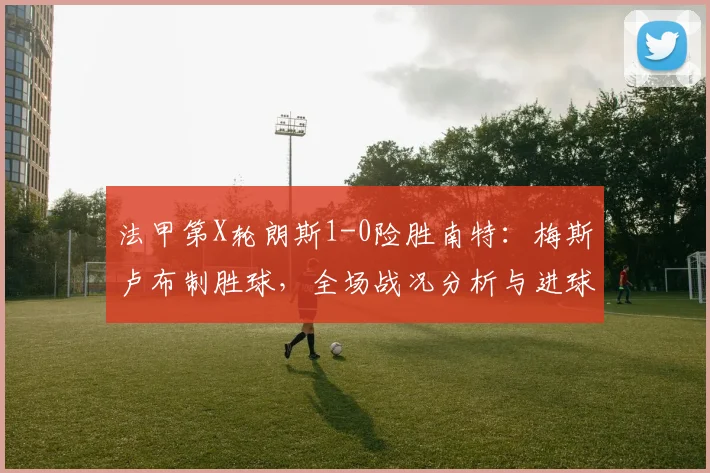法甲第X轮朗斯1-0险胜南特：梅斯卢布制胜球，全场战况分析与进球集锦回顾