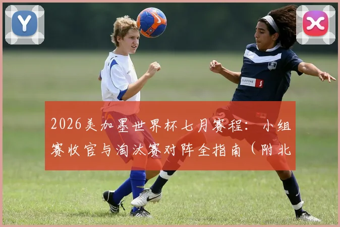 2026美加墨世界杯七月赛程：小组赛收官与淘汰赛对阵全指南（附北京时间表）
