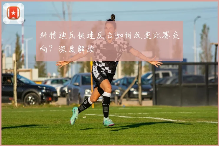 科特迪瓦快速反击如何改变比赛走向？深度解读