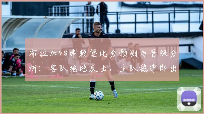 布拉加vs弗赖堡比分预测与晋级分析:客队绝地反击,主队稳守即出线