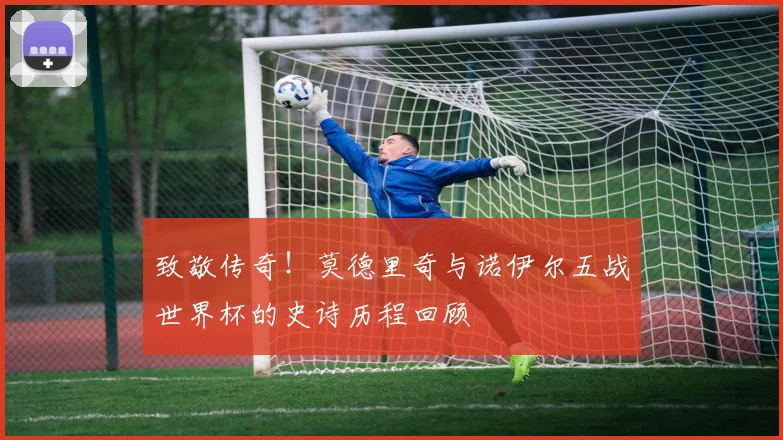 致敬传奇！莫德里奇与诺伊尔五战世界杯的史诗历程回顾