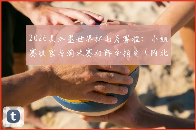 2026美加墨世界杯七月赛程:小组赛收官与淘汰赛对阵全指南(附北京时间表)