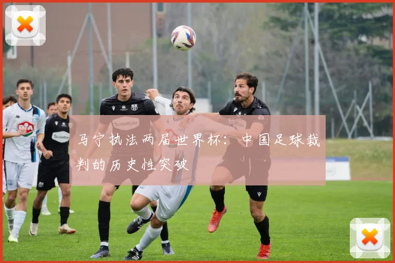 马宁执法两届世界杯：中国足球裁判的历史性突破