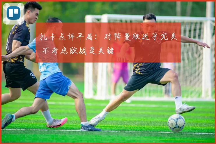 扎卡点评平局：对阵曼联近乎完美 不考虑欧战是关键