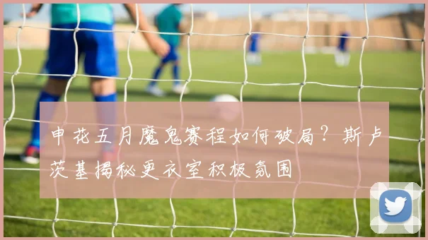 申花五月魔鬼赛程如何破局？斯卢茨基揭秘更衣室积极氛围